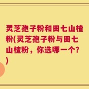 灵芝孢子粉和田七山楂粉(灵芝孢子粉与田七山楂粉，你选哪一个？)
