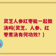 灵芝人参红枣能一起做汤吗(灵芝、人参、红枣煮汤有何功效？)