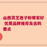 山西灵芝孢子粉哪家好 优质品牌推荐及选购要点