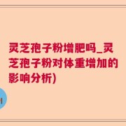灵芝孢子粉增肥吗_灵芝孢子粉对体重增加的影响分析)
