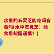 水里的石灵芝能吃吗有毒吗(水中石灵芝：能食用却需谨慎？)