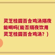 灵芝桂圆百合鸡汤隔夜能喝吗(能否隔夜饮用灵芝桂圆百合鸡汤？)