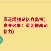 灵芝增强记忆力高考(高考必备：灵芝提高记忆力)