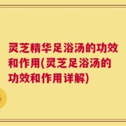 灵芝精华足浴汤的功效和作用(灵芝足浴汤的功效和作用详解)