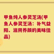 甲鱼炖人参灵芝汤(甲鱼人参灵芝汤：补气益阳、滋阴养颜的美味佳品)