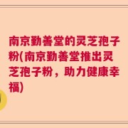 南京勤善堂的灵芝孢子粉(南京勤善堂推出灵芝孢子粉，助力健康幸福)