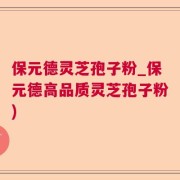 保元德灵芝孢子粉_保元德高品质灵芝孢子粉)