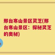 邢台寒山景区灵芝(邢台寒山景区：探秘灵芝的奥秘)