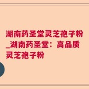 湖南药圣堂灵芝孢子粉_湖南药圣堂:高品质灵芝孢子粉