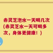 赤灵芝泡水一天喝几次(赤灵芝水一天可喝多次，身体更健康！)