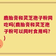 鹿胎膏和灵芝孢子粉同吃吗(鹿胎膏和灵芝孢子粉可以同时食用吗？)
