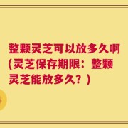 整颗灵芝可以放多久啊(灵芝保存期限：整颗灵芝能放多久？)