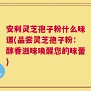 安利灵芝孢子粉什么味道(品尝灵芝孢子粉：醇香滋味唤醒您的味蕾)