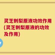 灵芝刺梨原液功效作用(灵芝刺梨原液的功效及作用)
