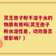 灵芝孢子粉不溶于水的物质有用吗(灵芝孢子粉水溶性差，功效是否受影响？)
