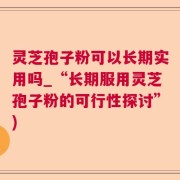 灵芝孢子粉可以长期实用吗_“长期服用灵芝孢子粉的可行性探讨”)