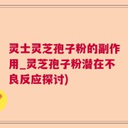 灵士灵芝孢子粉的副作用_灵芝孢子粉潜在不良反应探讨)