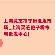 上海灵芝孢子粉批发市场_上海灵芝孢子粉市场批发中心)