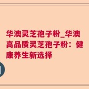 华澳灵芝孢子粉_华澳高品质灵芝孢子粉：健康养生新选择