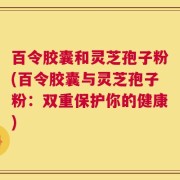 百令胶囊和灵芝孢子粉(百令胶囊与灵芝孢子粉：双重保护你的健康)