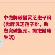 中微牌破壁灵芝孢子粉(微牌灵芝孢子粉，助您突破瓶颈，拥抱健康生活)