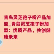 青岛灵芝孢子粉产品加盟_青岛灵芝孢子粉加盟:优质产品,共创健康未来