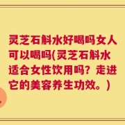 灵芝石斛水好喝吗女人可以喝吗(灵芝石斛水适合女性饮用吗？走进它的美容养生功效。)