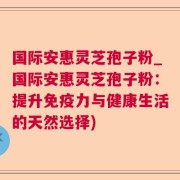 国际安惠灵芝孢子粉_国际安惠灵芝孢子粉:提升免疫力与健康生活的天然选择)