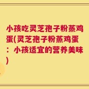 小孩吃灵芝孢子粉蒸鸡蛋(灵芝孢子粉蒸鸡蛋：小孩适宜的营养美味)
