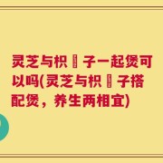 灵芝与枳椇子一起煲可以吗(灵芝与枳椇子搭配煲，养生两相宜)