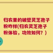 归农里的破壁灵芝孢子粉咋样(归农灵芝孢子粉体验，功效如何？)