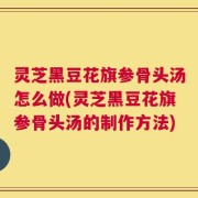 灵芝黑豆花旗参骨头汤怎么做(灵芝黑豆花旗参骨头汤的制作方法)