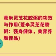 薏米灵芝花胶粥的功效与作用(薏米灵芝花胶粥：强身健体，美容养颜佳品)