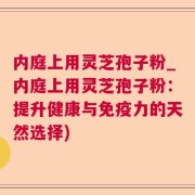 内庭上用灵芝孢子粉_内庭上用灵芝孢子粉:提升健康与免疫力的天然选择)