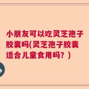 小朋友可以吃灵芝孢子胶囊吗(灵芝孢子胶囊适合儿童食用吗？)