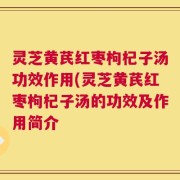 灵芝黄芪红枣枸杞子汤功效作用(灵芝黄芪红枣枸杞子汤的功效及作用简介