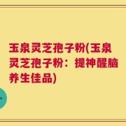 玉泉灵芝孢子粉(玉泉灵芝孢子粉：提神醒脑养生佳品)
