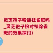 灵芝孢子粉能祛雀斑吗_灵芝孢子粉对祛除雀斑的效果探讨)