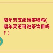 隔年灵芝能泡茶喝吗(隔年灵芝可泡茶饮用吗？)