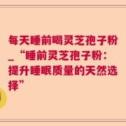 每天睡前喝灵芝孢子粉_“睡前灵芝孢子粉：提升睡眠质量的天然选择”