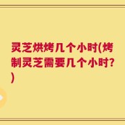 灵芝烘烤几个小时(烤制灵芝需要几个小时？)