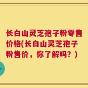 长白山灵芝孢子粉零售价格(长白山灵芝孢子粉售价，你了解吗？)