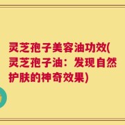 灵芝孢子美容油功效(灵芝孢子油：发现自然护肤的神奇效果)