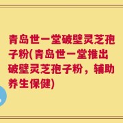 青岛世一堂破壁灵芝孢子粉(青岛世一堂推出破壁灵芝孢子粉，辅助养生保健)