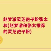 赵梦澈灵芝孢子粉张太和(赵梦澈和张太推荐的灵芝孢子粉)