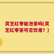 灵芝红枣能泡茶吗(灵芝红枣茶可否饮用？)