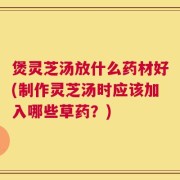 煲灵芝汤放什么药材好(制作灵芝汤时应该加入哪些草药？)