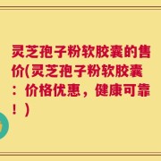 灵芝孢子粉软胶囊的售价(灵芝孢子粉软胶囊：价格优惠，健康可靠！)