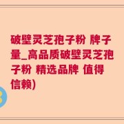 破壁灵芝孢子粉 牌子量_高品质破壁灵芝孢子粉 精选品牌 值得信赖)