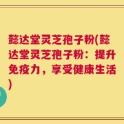 懿达堂灵芝孢子粉(懿达堂灵芝孢子粉：提升免疫力，享受健康生活)